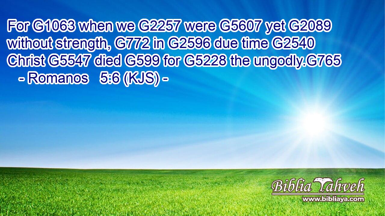 For G1063 when we G2257 were G5607 yet G2089 without strength, G772 in G2596 due time G2540 Christ G5547 died G599 for G5228 the ungodly.G765