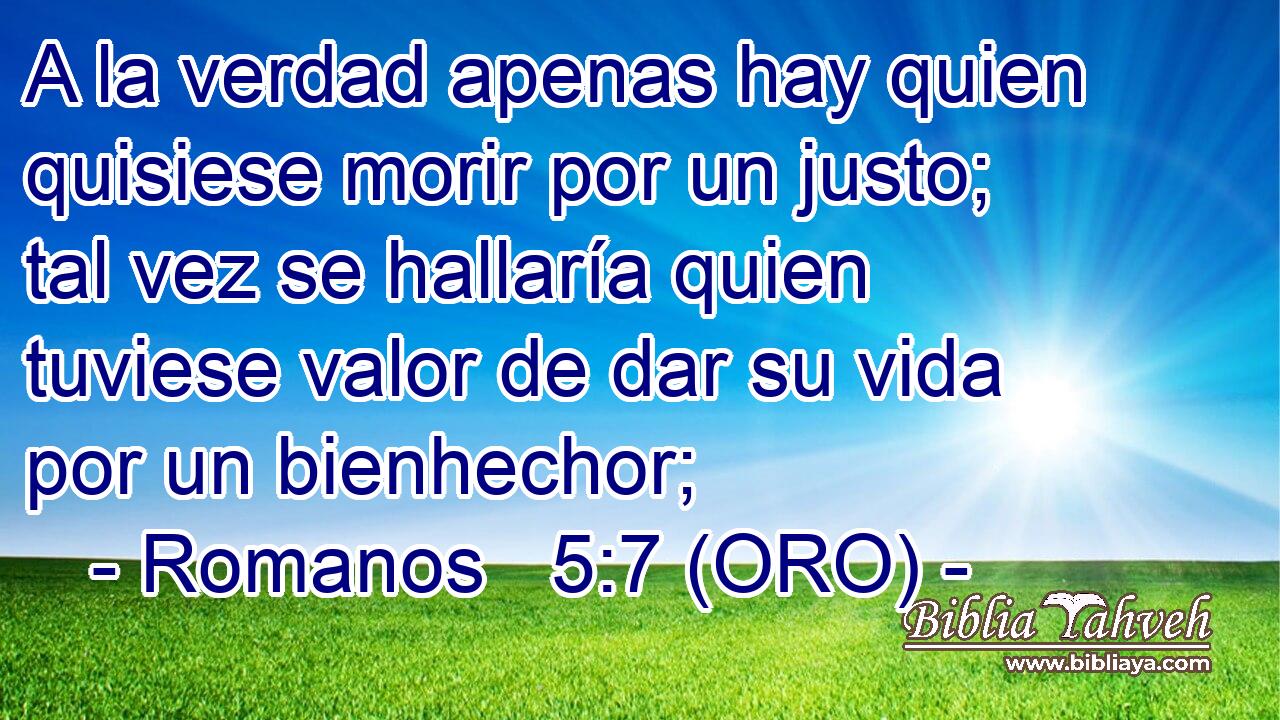  A la verdad apenas hay quien quisiese morir por un justo; tal vez se hallaría quien tuviese valor de dar su vida por un bienhechor; 