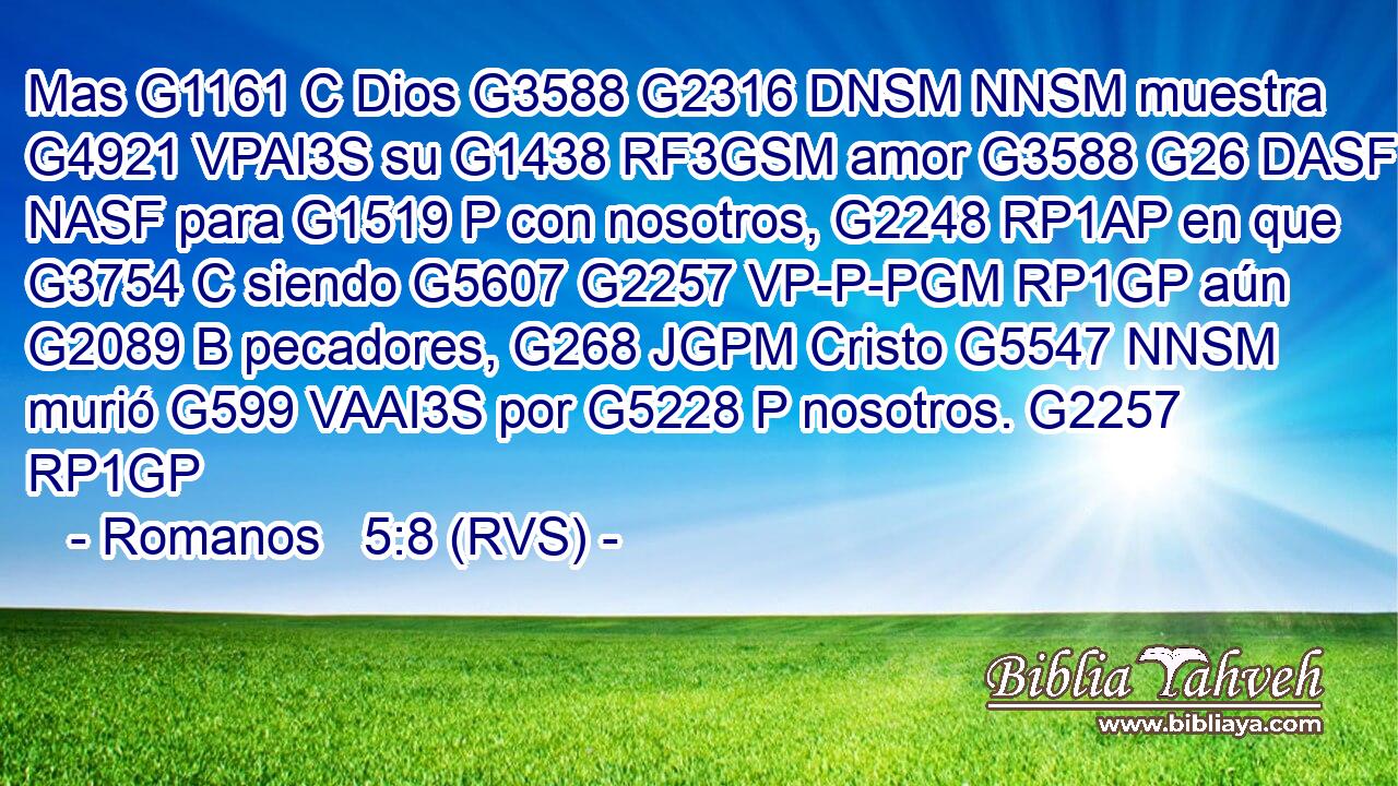 Mas G1161 C Dios G3588 G2316 DNSM NNSM muestra G4921 VPAI3S su G1438 RF3GSM amor G3588 G26 DASF NASF para G1519 P con nosotros, G2248 RP1AP en que G3754 C siendo G5607 G2257 VP-P-PGM RP1GP aún G2089 B pecadores, G268 JGPM Cristo G5547 NNSM murió G599 VAAI3S por G5228 P nosotros. G2257 RP1GP 