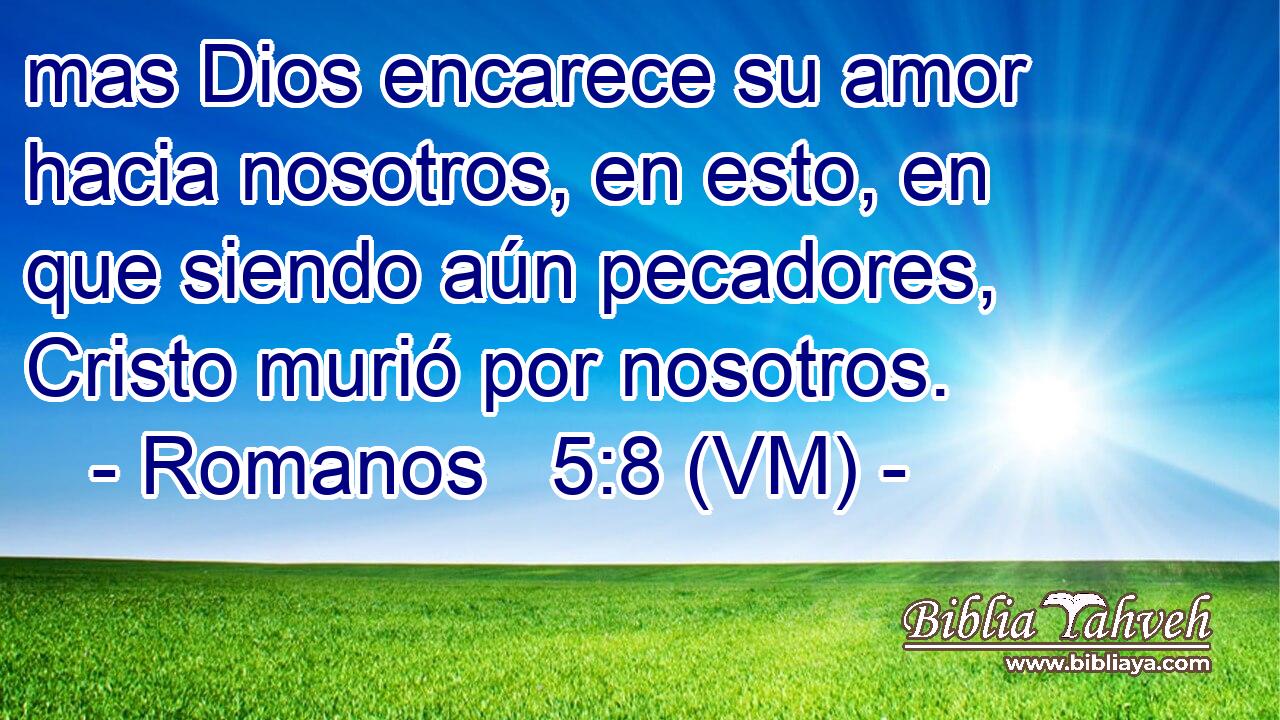 mas Dios encarece su amor hacia nosotros, en esto, en que siendo aún pecadores, Cristo murió por nosotros. 
