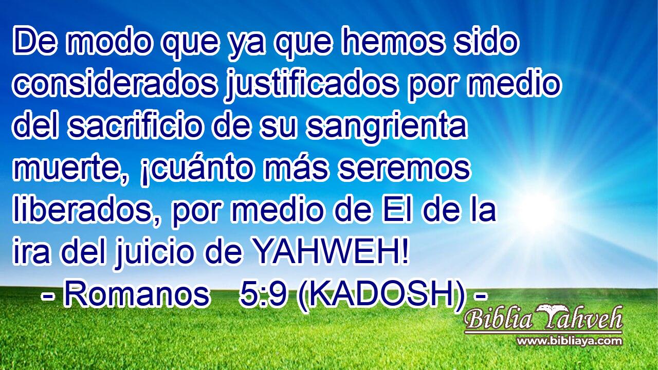  De modo que ya que hemos sido considerados justificados por medio del sacrificio de su sangrienta muerte, ¡cuánto más seremos liberados, por medio de El de la ira del juicio de YAHWEH! 