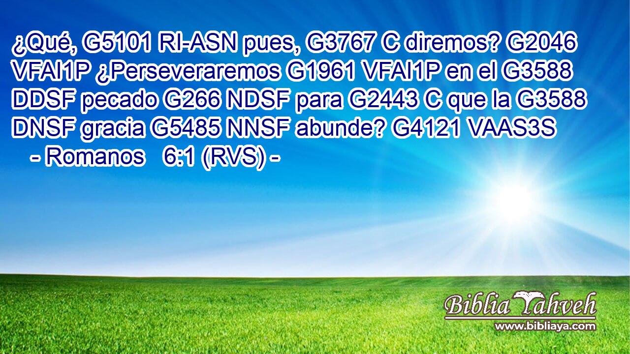¿Qué, G5101 RI-ASN pues, G3767 C diremos? G2046 VFAI1P ¿Perseveraremos G1961 VFAI1P en el G3588 DDSF pecado G266 NDSF para G2443 C que la G3588 DNSF gracia G5485 NNSF abunde? G4121 VAAS3S 