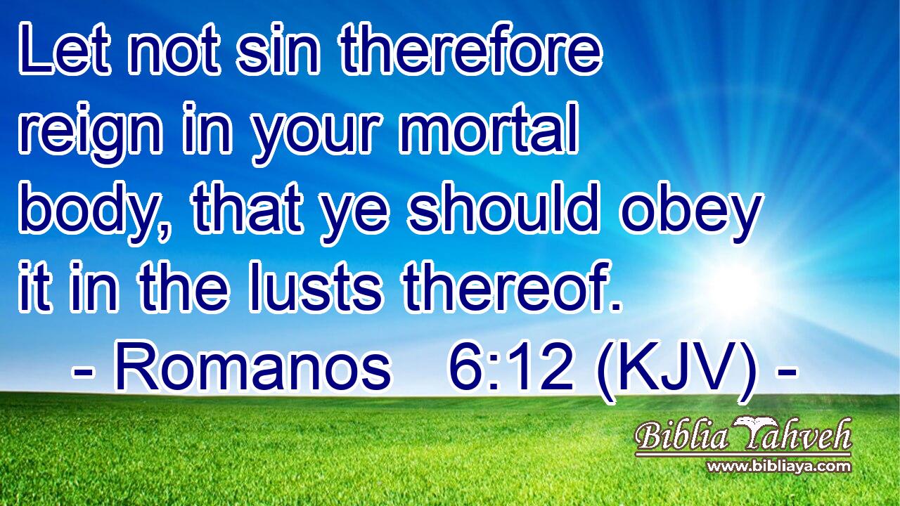 Let not sin therefore reign in your mortal body, that ye should obey it in the lusts thereof.