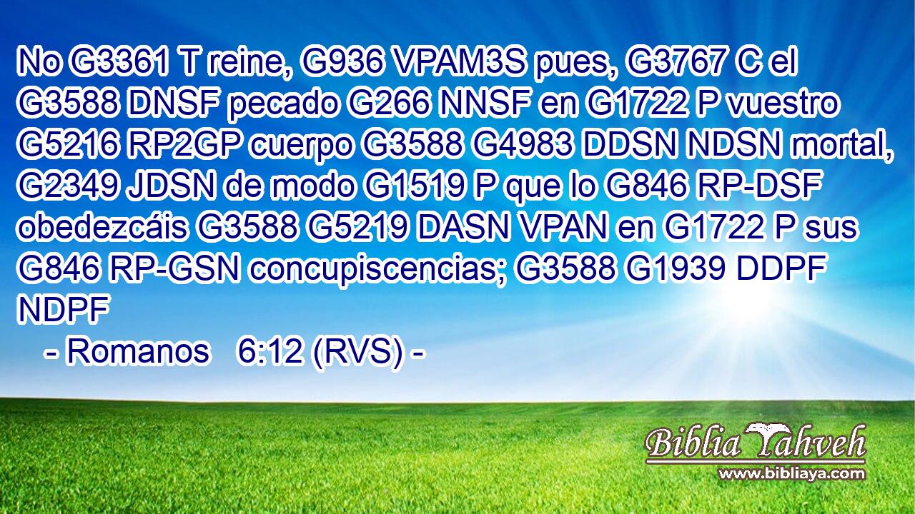 No G3361 T reine, G936 VPAM3S pues, G3767 C el G3588 DNSF pecado G266 NNSF en G1722 P vuestro G5216 RP2GP cuerpo G3588 G4983 DDSN NDSN mortal, G2349 JDSN de modo G1519 P que lo G846 RP-DSF obedezcáis G3588 G5219 DASN VPAN en G1722 P sus G846 RP-GSN concupiscencias; G3588 G1939 DDPF NDPF 