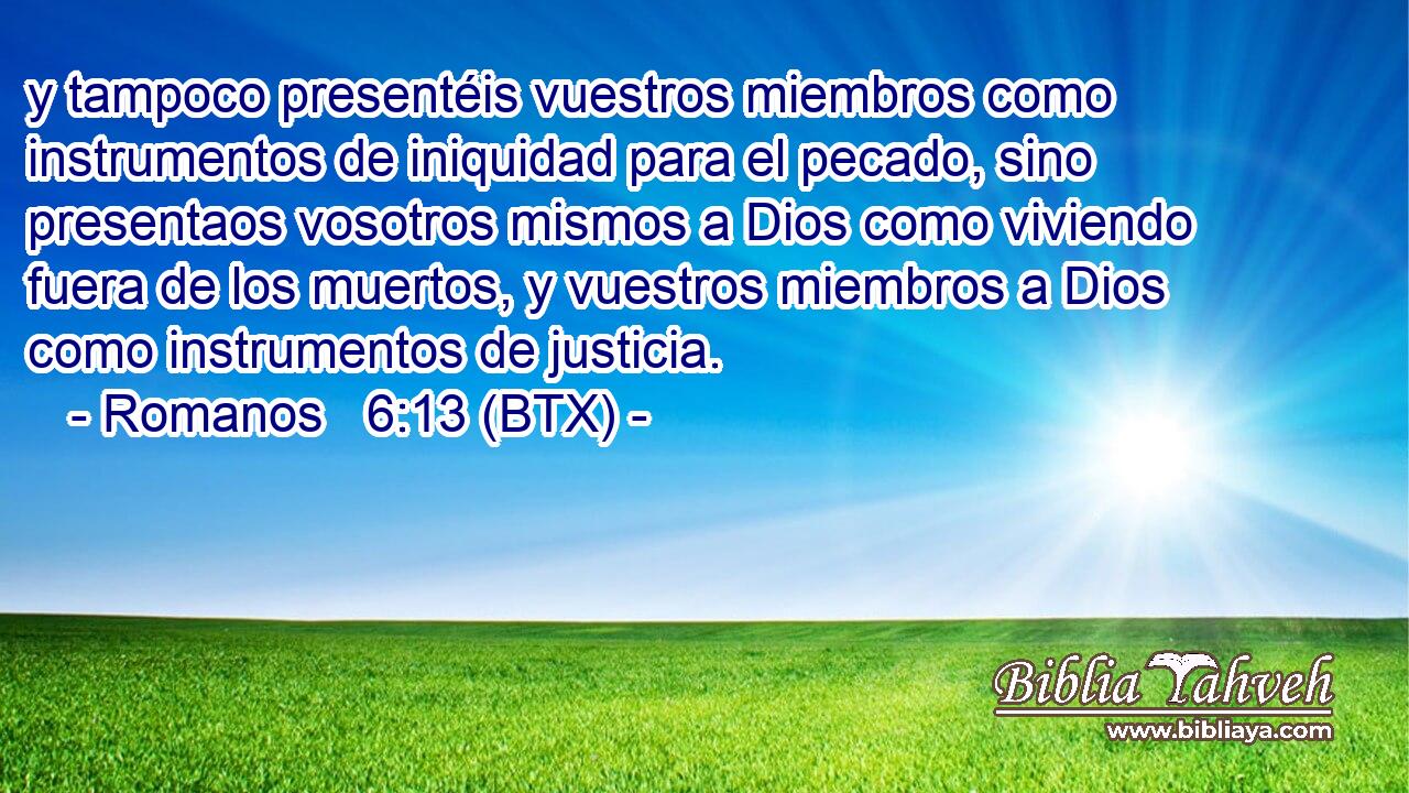 y tampoco presentéis vuestros miembros como instrumentos de iniquidad para el pecado, sino presentaos vosotros mismos a Dios como viviendo fuera de los muertos, y vuestros miembros a Dios como instrumentos de justicia.