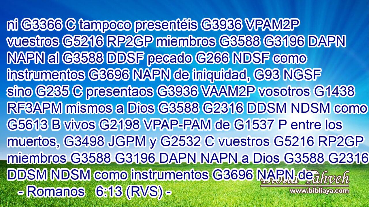 ni G3366 C tampoco presentéis G3936 VPAM2P vuestros G5216 RP2GP miembros G3588 G3196 DAPN NAPN al G3588 DDSF pecado G266 NDSF como instrumentos G3696 NAPN de iniquidad, G93 NGSF sino G235 C presentaos G3936 VAAM2P vosotros G1438 RF3APM mismos a Dios G3588 G2316 DDSM NDSM como G5613 B vivos G2198 VPAP-PAM de G1537 P entre los muertos, G3498 JGPM y G2532 C vuestros G5216 RP2GP miembros G3588 G3196 DAPN NAPN a Dios G3588 G2316 DDSM NDSM como instrumentos G3696 NAPN de