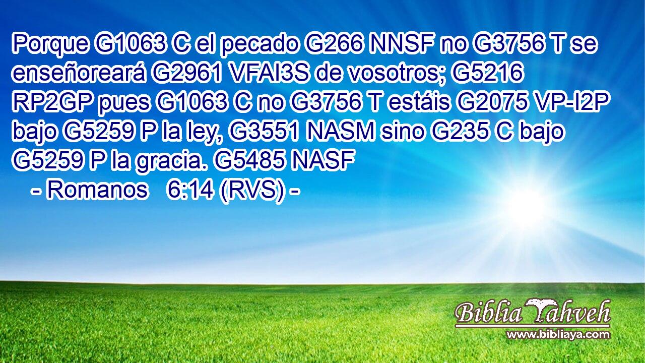 Porque G1063 C el pecado G266 NNSF no G3756 T se enseñoreará G2961 VFAI3S de vosotros; G5216 RP2GP pues G1063 C no G3756 T estáis G2075 VP-I2P bajo G5259 P la ley, G3551 NASM sino G235 C bajo G5259 P la gracia. G5485 NASF 