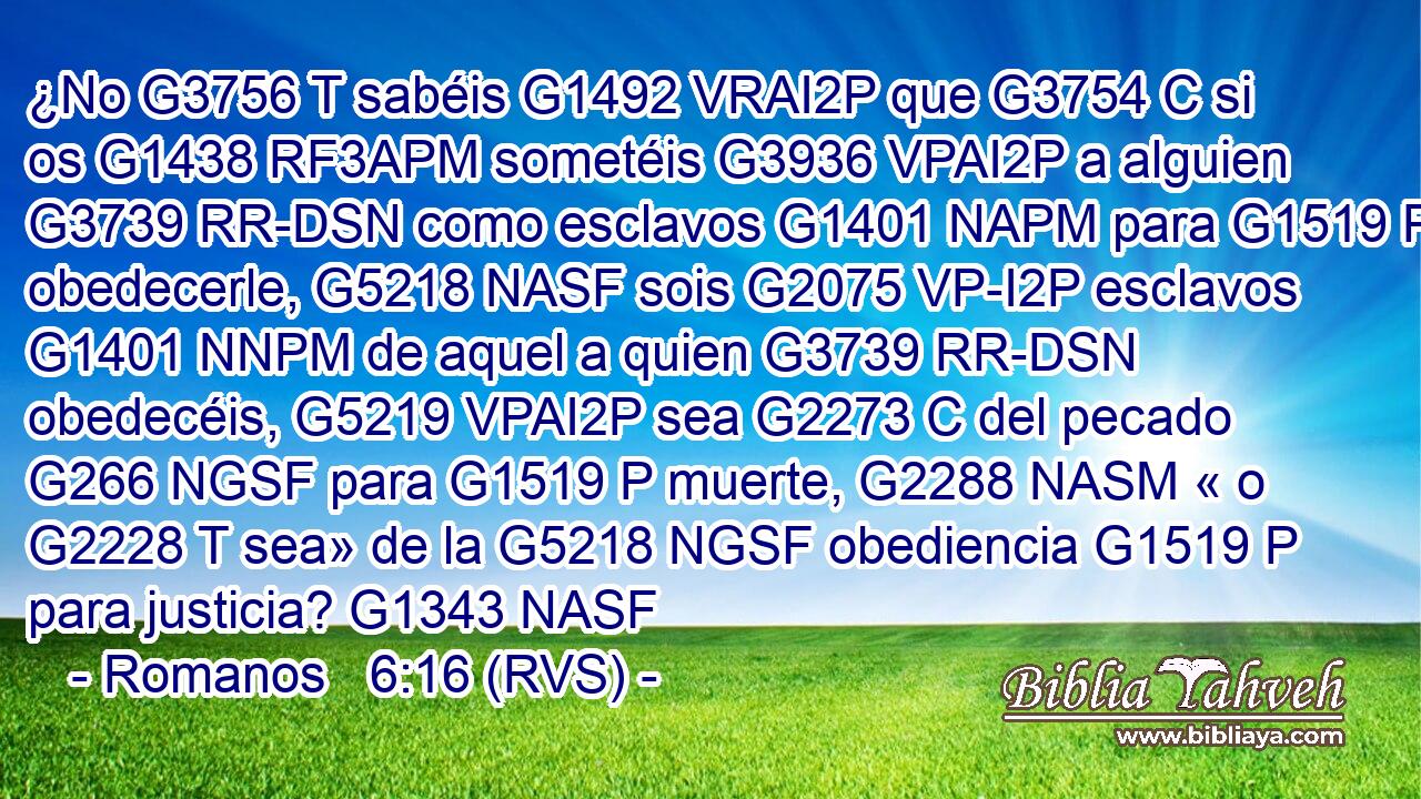 ¿No G3756 T sabéis G1492 VRAI2P que G3754 C si os G1438 RF3APM sometéis G3936 VPAI2P a alguien G3739 RR-DSN como esclavos G1401 NAPM para G1519 P obedecerle, G5218 NASF sois G2075 VP-I2P esclavos G1401 NNPM de aquel a quien G3739 RR-DSN obedecéis, G5219 VPAI2P sea G2273 C del pecado G266 NGSF para G1519 P muerte, G2288 NASM « o G2228 T sea» de la G5218 NGSF obediencia G1519 P para justicia? G1343 NASF 