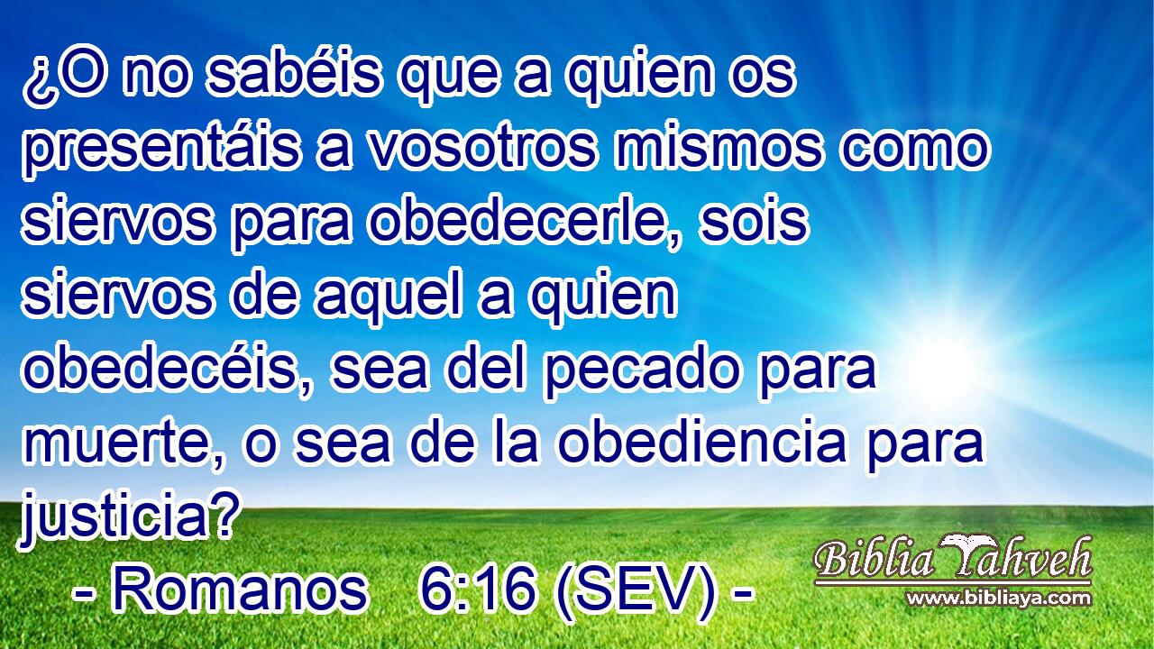 ¿O no sabéis que a quien os presentáis a vosotros mismos como siervos para obedecerle, sois siervos de aquel a quien obedecéis, sea del pecado para muerte, o sea de la obediencia para justicia?