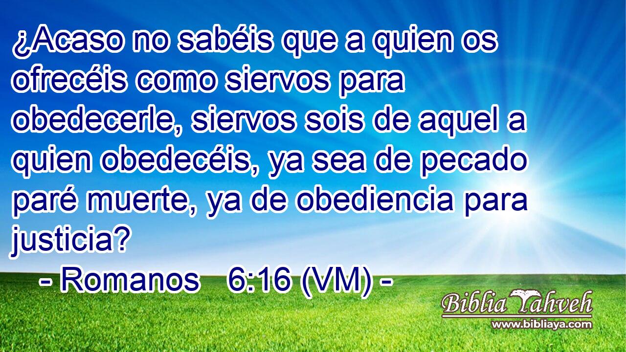  ¿Acaso no sabéis que a quien os ofrecéis como siervos para obedecerle, siervos sois de aquel a quien obedecéis, ya sea de pecado paré muerte, ya de obediencia para justicia? 