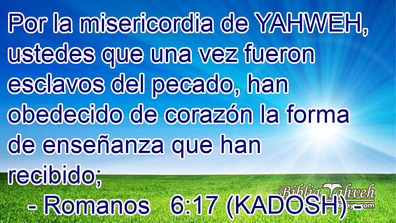  Por la misericordia de YAHWEH, ustedes que una vez fueron esclavos del pecado, han obedecido de corazón la forma de enseñanza que han recibido; 
