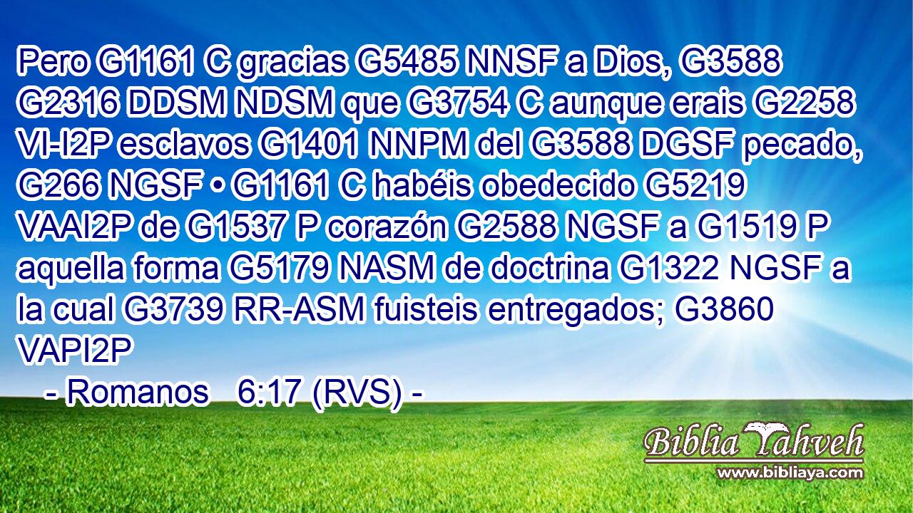 Pero G1161 C gracias G5485 NNSF a Dios, G3588 G2316 DDSM NDSM que G3754 C aunque erais G2258 VI-I2P esclavos G1401 NNPM del G3588 DGSF pecado, G266 NGSF • G1161 C habéis obedecido G5219 VAAI2P de G1537 P corazón G2588 NGSF a G1519 P aquella forma G5179 NASM de doctrina G1322 NGSF a la cual G3739 RR-ASM fuisteis entregados; G3860 VAPI2P 