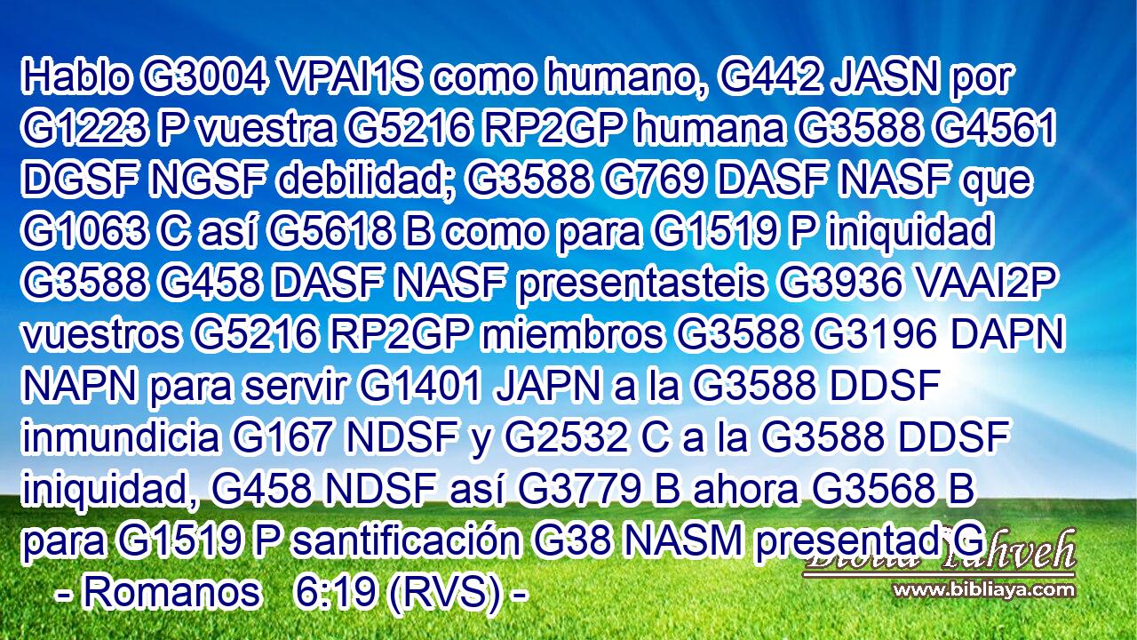 Hablo G3004 VPAI1S como humano, G442 JASN por G1223 P vuestra G5216 RP2GP humana G3588 G4561 DGSF NGSF debilidad; G3588 G769 DASF NASF que G1063 C así G5618 B como para G1519 P iniquidad G3588 G458 DASF NASF presentasteis G3936 VAAI2P vuestros G5216 RP2GP miembros G3588 G3196 DAPN NAPN para servir G1401 JAPN a la G3588 DDSF inmundicia G167 NDSF y G2532 C a la G3588 DDSF iniquidad, G458 NDSF así G3779 B ahora G3568 B para G1519 P santificación G38 NASM presentad G