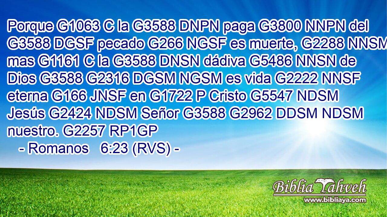 Porque G1063 C la G3588 DNPN paga G3800 NNPN del G3588 DGSF pecado G266 NGSF es muerte, G2288 NNSM mas G1161 C la G3588 DNSN dádiva G5486 NNSN de Dios G3588 G2316 DGSM NGSM es vida G2222 NNSF eterna G166 JNSF en G1722 P Cristo G5547 NDSM Jesús G2424 NDSM Señor G3588 G2962 DDSM NDSM nuestro. G2257 RP1GP 
