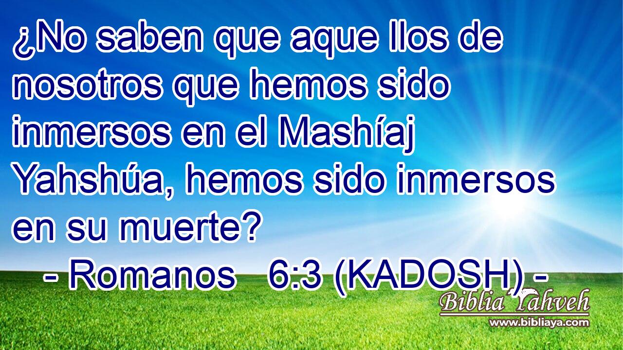  ¿No saben que aque llos de nosotros que hemos sido inmersos en el Mashíaj Yahshúa, hemos sido inmersos en su muerte? 