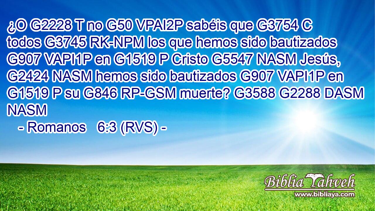 ¿O G2228 T no G50 VPAI2P sabéis que G3754 C todos G3745 RK-NPM los que hemos sido bautizados G907 VAPI1P en G1519 P Cristo G5547 NASM Jesús, G2424 NASM hemos sido bautizados G907 VAPI1P en G1519 P su G846 RP-GSM muerte? G3588 G2288 DASM NASM 