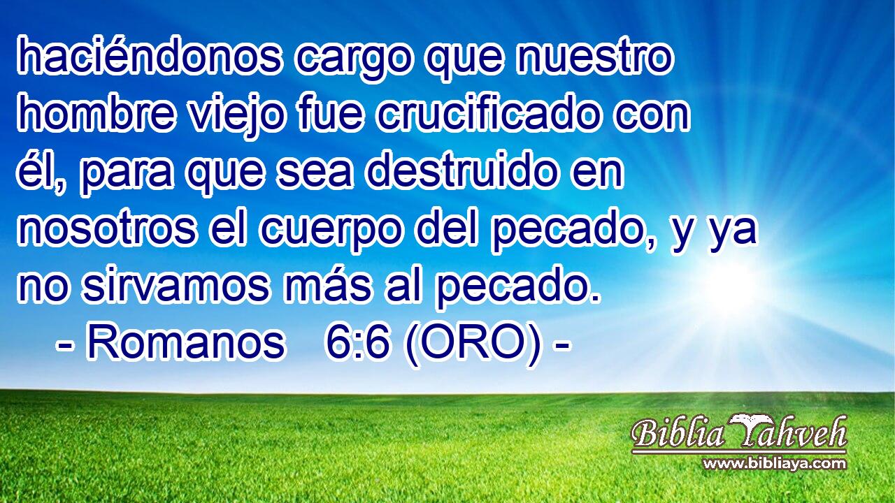  haciéndonos cargo que nuestro hombre viejo fue crucificado con él, para que sea destruido en nosotros el cuerpo del pecado, y ya no sirvamos más al pecado. 