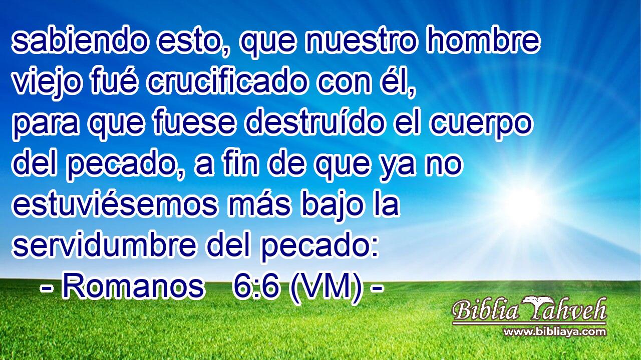  sabiendo esto, que nuestro hombre viejo fué crucificado con él, para que fuese destruído el cuerpo del pecado, a fin de que ya no estuviésemos más bajo la servidumbre del pecado: 