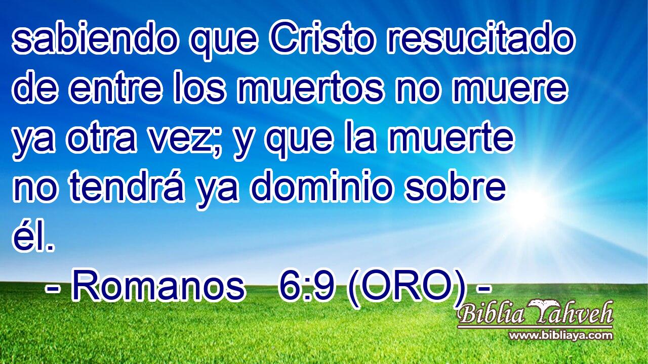  sabiendo que Cristo resucitado de entre los muertos no muere ya otra vez; y que la muerte no tendrá ya dominio sobre él. 