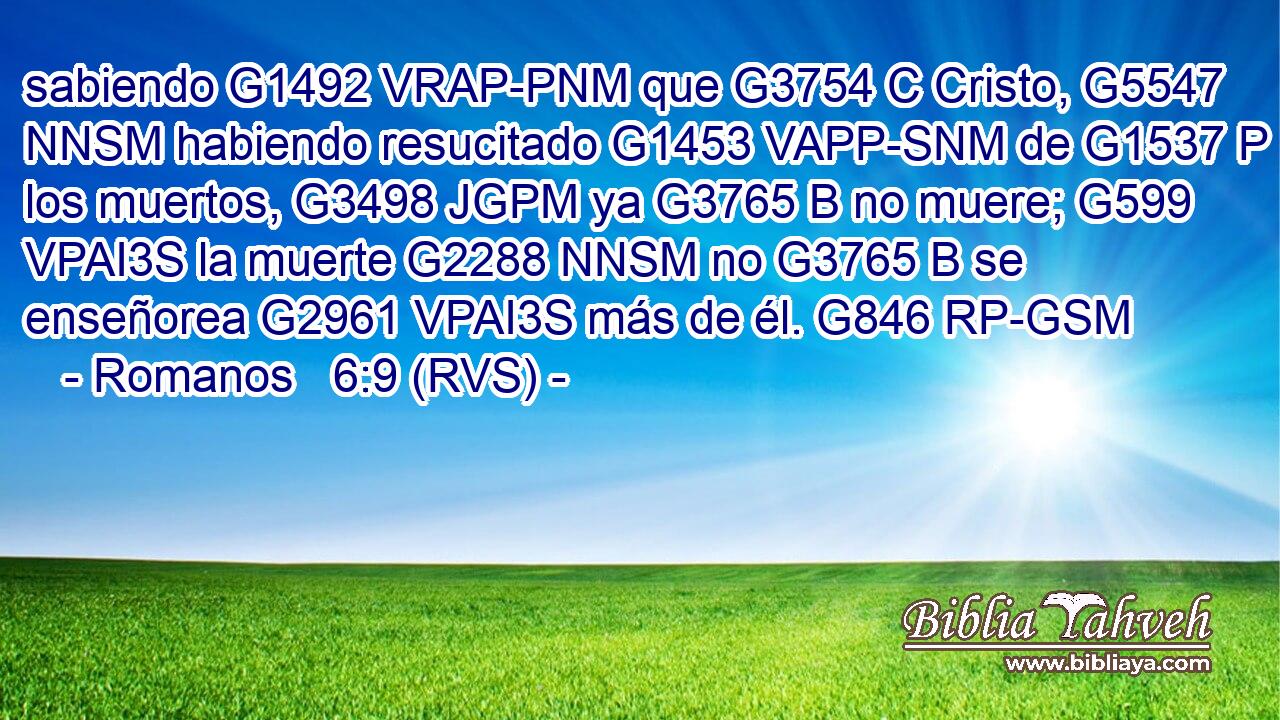 sabiendo G1492 VRAP-PNM que G3754 C Cristo, G5547 NNSM habiendo resucitado G1453 VAPP-SNM de G1537 P los muertos, G3498 JGPM ya G3765 B no muere; G599 VPAI3S la muerte G2288 NNSM no G3765 B se enseñorea G2961 VPAI3S más de él. G846 RP-GSM 