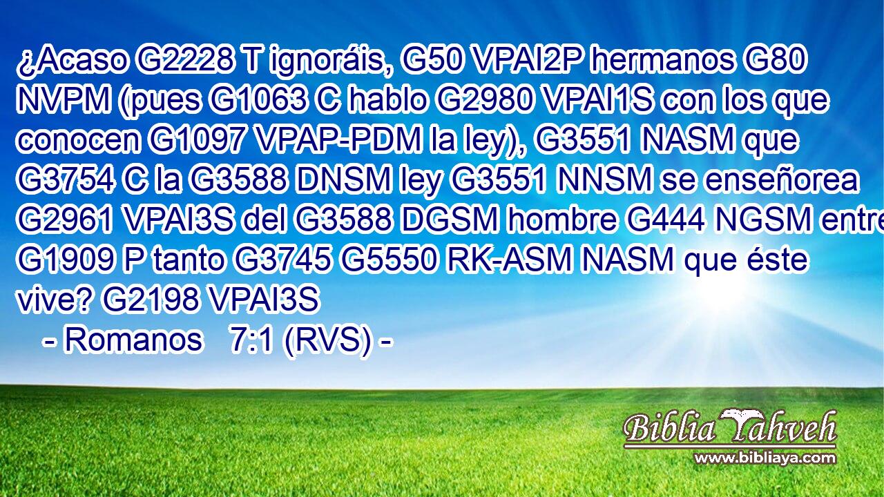 ¿Acaso G2228 T ignoráis, G50 VPAI2P hermanos G80 NVPM (pues G1063 C hablo G2980 VPAI1S con los que conocen G1097 VPAP-PDM la ley), G3551 NASM que G3754 C la G3588 DNSM ley G3551 NNSM se enseñorea G2961 VPAI3S del G3588 DGSM hombre G444 NGSM entre G1909 P tanto G3745 G5550 RK-ASM NASM que éste vive? G2198 VPAI3S 
