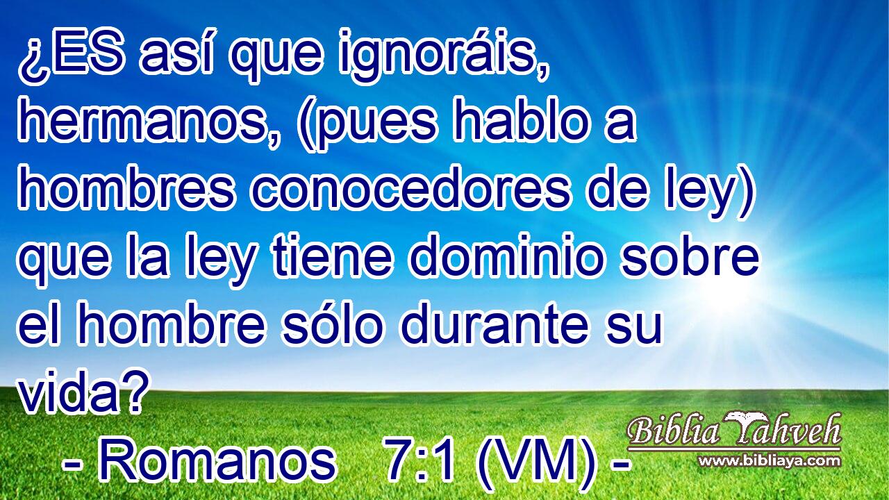  ¿ES así que ignoráis, hermanos, (pues hablo a hombres conocedores de ley) que la ley tiene dominio sobre el hombre sólo durante su vida? 