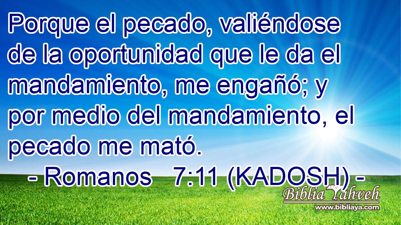  Porque el pecado, valiéndose de la oportunidad que le da el mandamiento, me engañó; y por medio del mandamiento, el pecado me mató. 