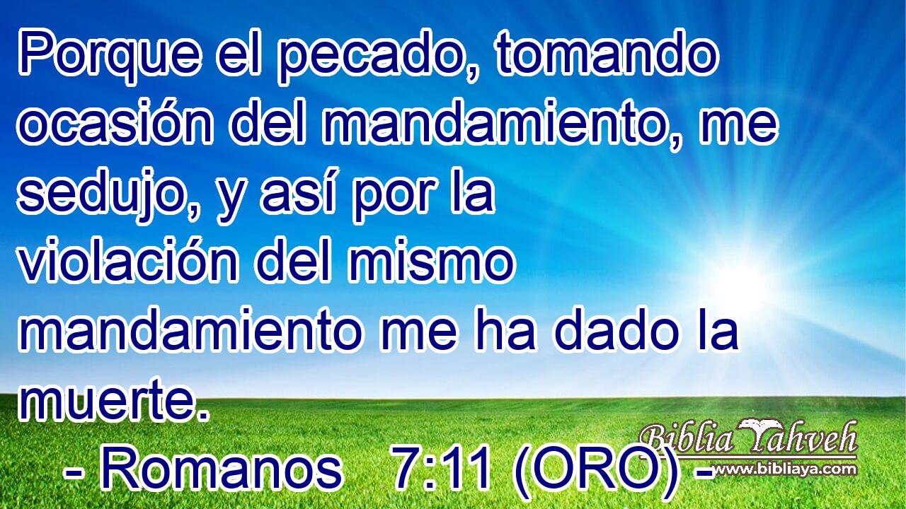  Porque el pecado, tomando ocasión del mandamiento, me sedujo, y así por la violación del mismo mandamiento me ha dado la muerte. 