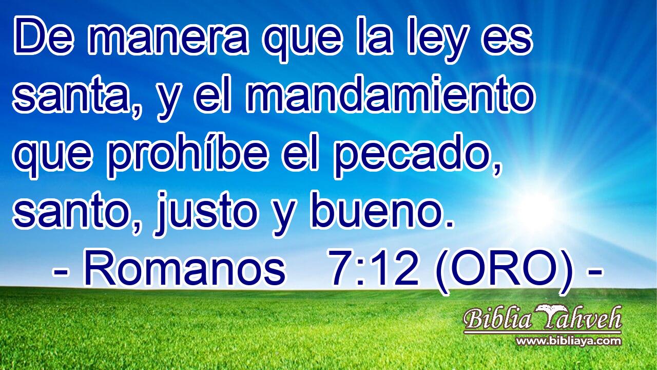 De manera que la ley es santa, y el mandamiento que prohíbe el pecado, santo, justo y bueno. 