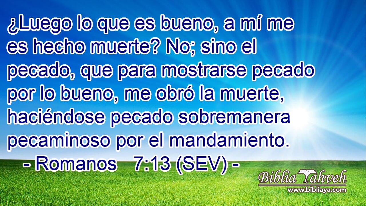 ¿Luego lo que es bueno, a mí me es hecho muerte? No; sino el pecado, que para mostrarse pecado por lo bueno, me obró la muerte, haciéndose pecado sobremanera pecaminoso por el mandamiento.