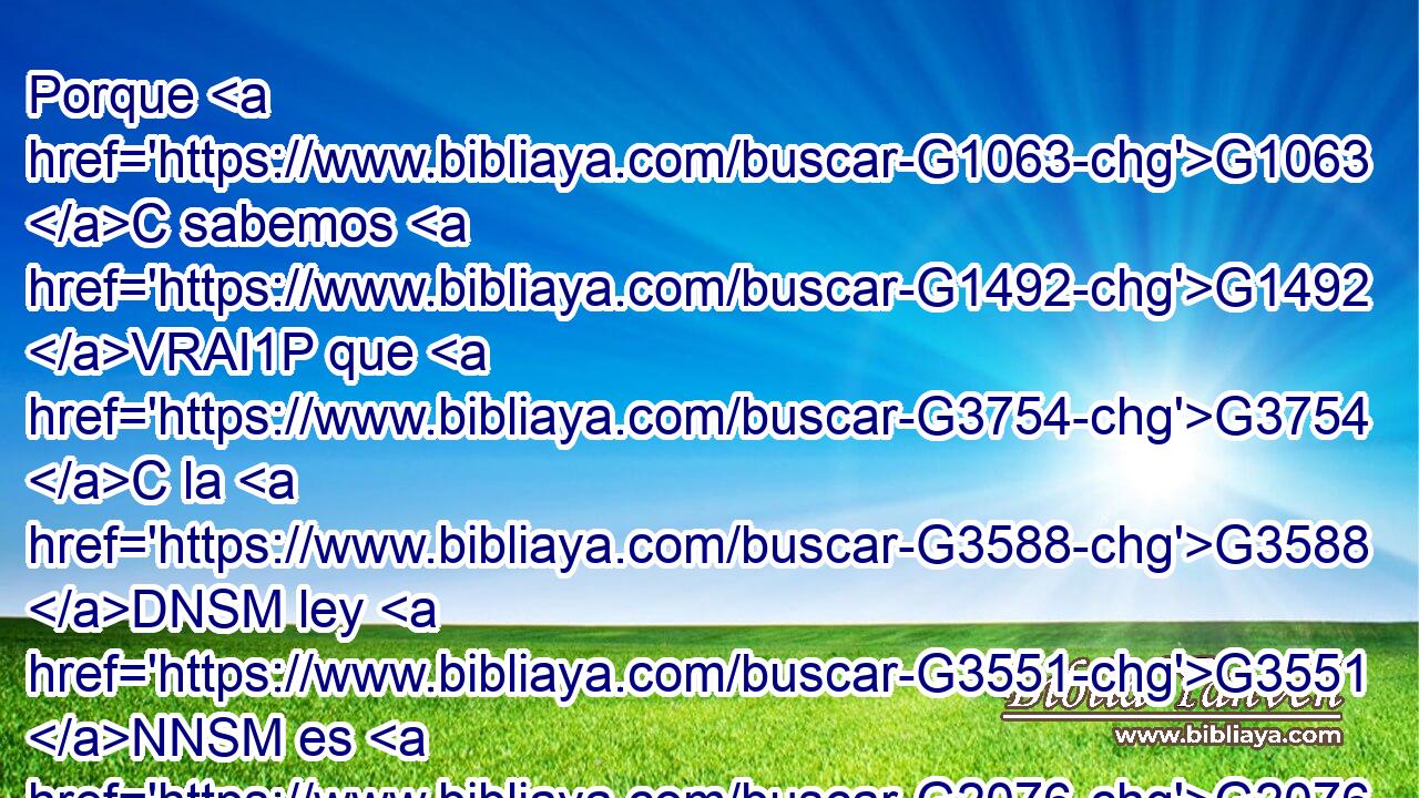 Porque G1063 C sabemos G1492 VRAI1P que G3754 C la G3588 DNSM ley G3551 NNSM es G2076 VP-I3S espiritual; G4152 JNSM mas G1161 C yo G1473 RP1NS soy G1510 VP-I1S carnal, G4559 JNSM vendido G4097 VRPP-SNM al G5259 G3588 P DASF pecado. G266 NASF 