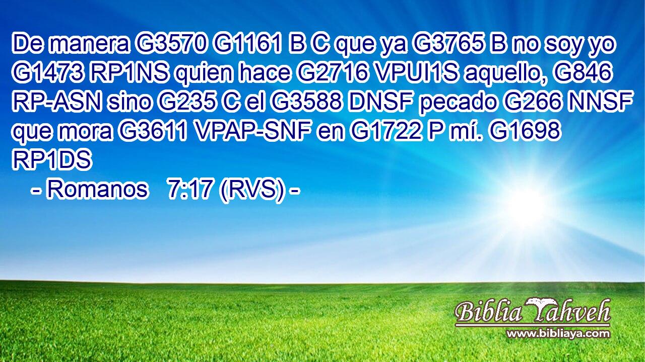 De manera G3570 G1161 B C que ya G3765 B no soy yo G1473 RP1NS quien hace G2716 VPUI1S aquello, G846 RP-ASN sino G235 C el G3588 DNSF pecado G266 NNSF que mora G3611 VPAP-SNF en G1722 P mí. G1698 RP1DS 