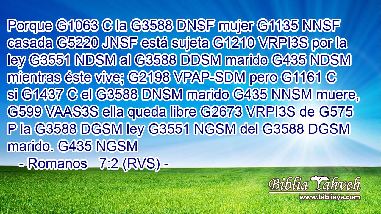 Porque G1063 C la G3588 DNSF mujer G1135 NNSF casada G5220 JNSF está sujeta G1210 VRPI3S por la ley G3551 NDSM al G3588 DDSM marido G435 NDSM mientras éste vive; G2198 VPAP-SDM pero G1161 C si G1437 C el G3588 DNSM marido G435 NNSM muere, G599 VAAS3S ella queda libre G2673 VRPI3S de G575 P la G3588 DGSM ley G3551 NGSM del G3588 DGSM marido. G435 NGSM 