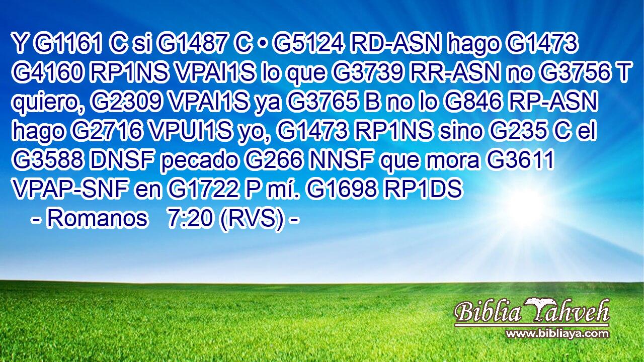 Y G1161 C si G1487 C • G5124 RD-ASN hago G1473 G4160 RP1NS VPAI1S lo que G3739 RR-ASN no G3756 T quiero, G2309 VPAI1S ya G3765 B no lo G846 RP-ASN hago G2716 VPUI1S yo, G1473 RP1NS sino G235 C el G3588 DNSF pecado G266 NNSF que mora G3611 VPAP-SNF en G1722 P mí. G1698 RP1DS 