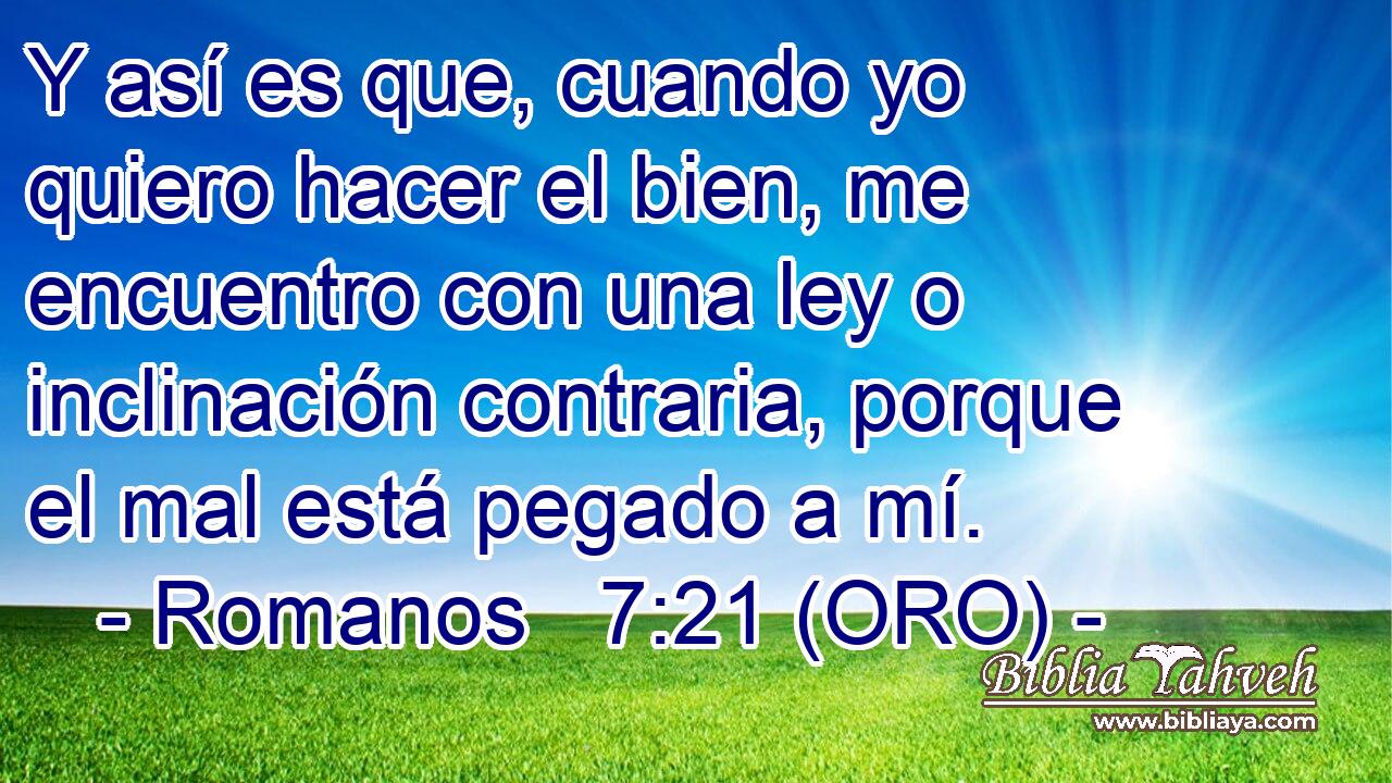  Y así es que, cuando yo quiero hacer el bien, me encuentro con una ley o inclinación contraria, porque el mal está pegado a mí. 