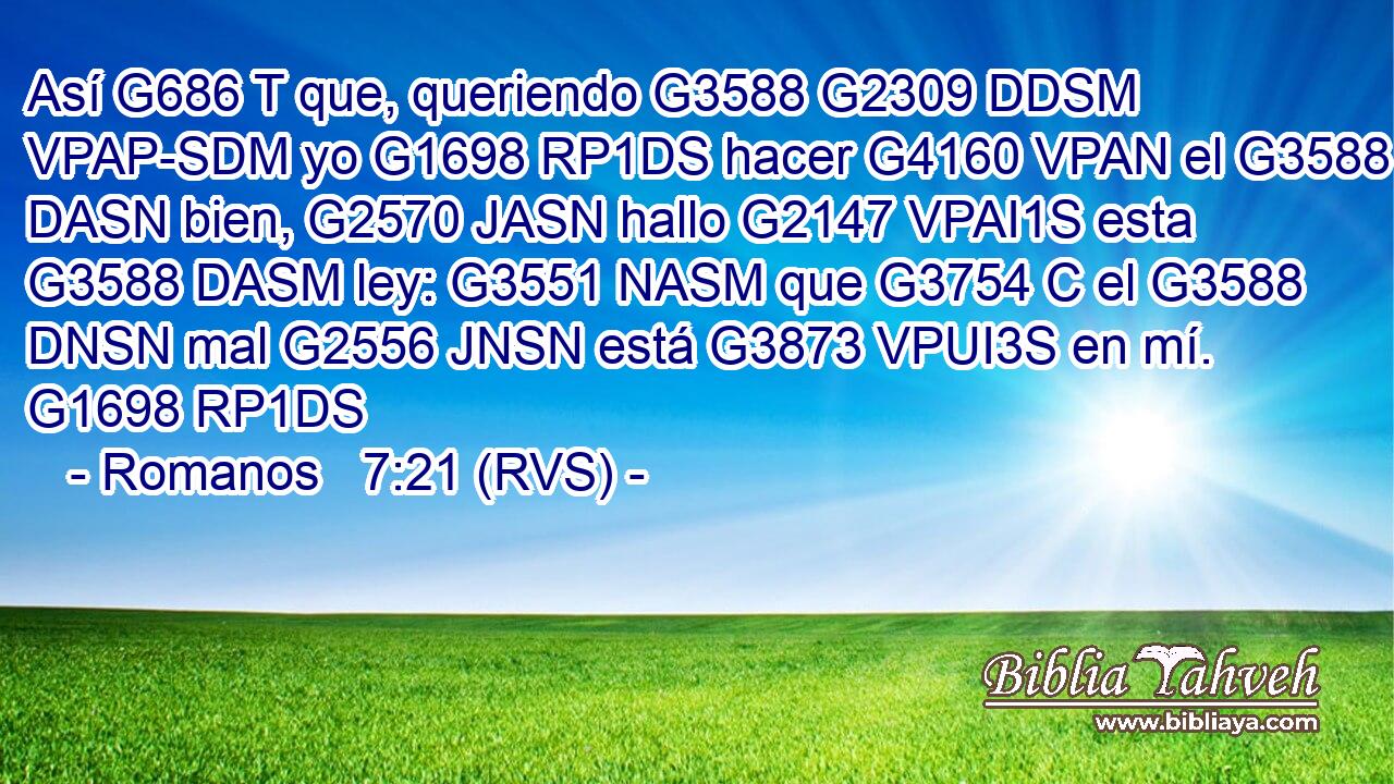 Así G686 T que, queriendo G3588 G2309 DDSM VPAP-SDM yo G1698 RP1DS hacer G4160 VPAN el G3588 DASN bien, G2570 JASN hallo G2147 VPAI1S esta G3588 DASM ley: G3551 NASM que G3754 C el G3588 DNSN mal G2556 JNSN está G3873 VPUI3S en mí. G1698 RP1DS 