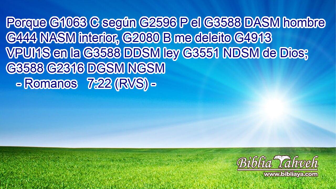 Porque G1063 C según G2596 P el G3588 DASM hombre G444 NASM interior, G2080 B me deleito G4913 VPUI1S en la G3588 DDSM ley G3551 NDSM de Dios; G3588 G2316 DGSM NGSM 