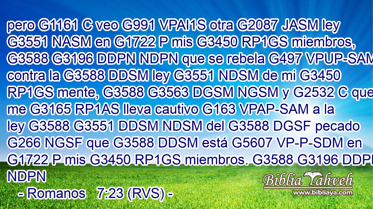 pero G1161 C veo G991 VPAI1S otra G2087 JASM ley G3551 NASM en G1722 P mis G3450 RP1GS miembros, G3588 G3196 DDPN NDPN que se rebela G497 VPUP-SAM contra la G3588 DDSM ley G3551 NDSM de mi G3450 RP1GS mente, G3588 G3563 DGSM NGSM y G2532 C que me G3165 RP1AS lleva cautivo G163 VPAP-SAM a la ley G3588 G3551 DDSM NDSM del G3588 DGSF pecado G266 NGSF que G3588 DDSM está G5607 VP-P-SDM en G1722 P mis G3450 RP1GS miembros. G3588 G3196 DDPN NDPN 
