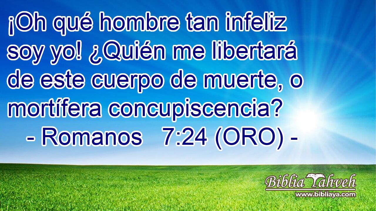  ¡Oh qué hombre tan infeliz soy yo! ¿Quién me libertará de este cuerpo de muerte, o mortífera concupiscencia? 