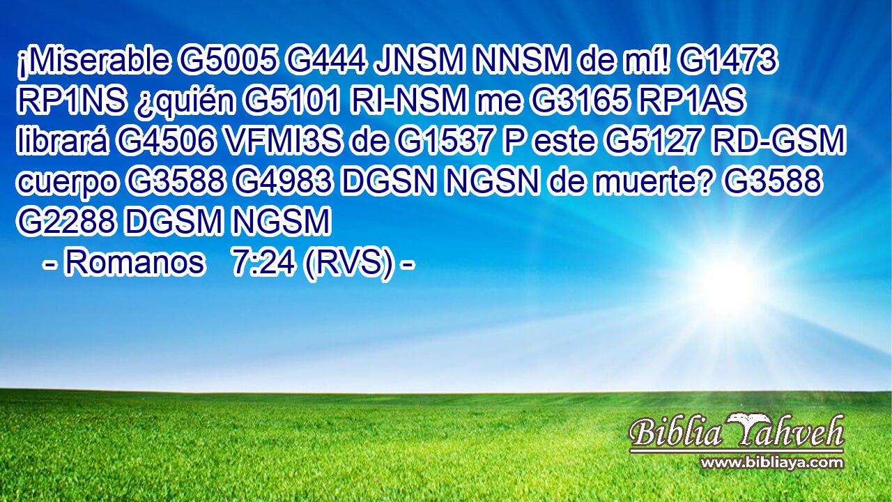 ¡Miserable G5005 G444 JNSM NNSM de mí! G1473 RP1NS ¿quién G5101 RI-NSM me G3165 RP1AS librará G4506 VFMI3S de G1537 P este G5127 RD-GSM cuerpo G3588 G4983 DGSN NGSN de muerte? G3588 G2288 DGSM NGSM 
