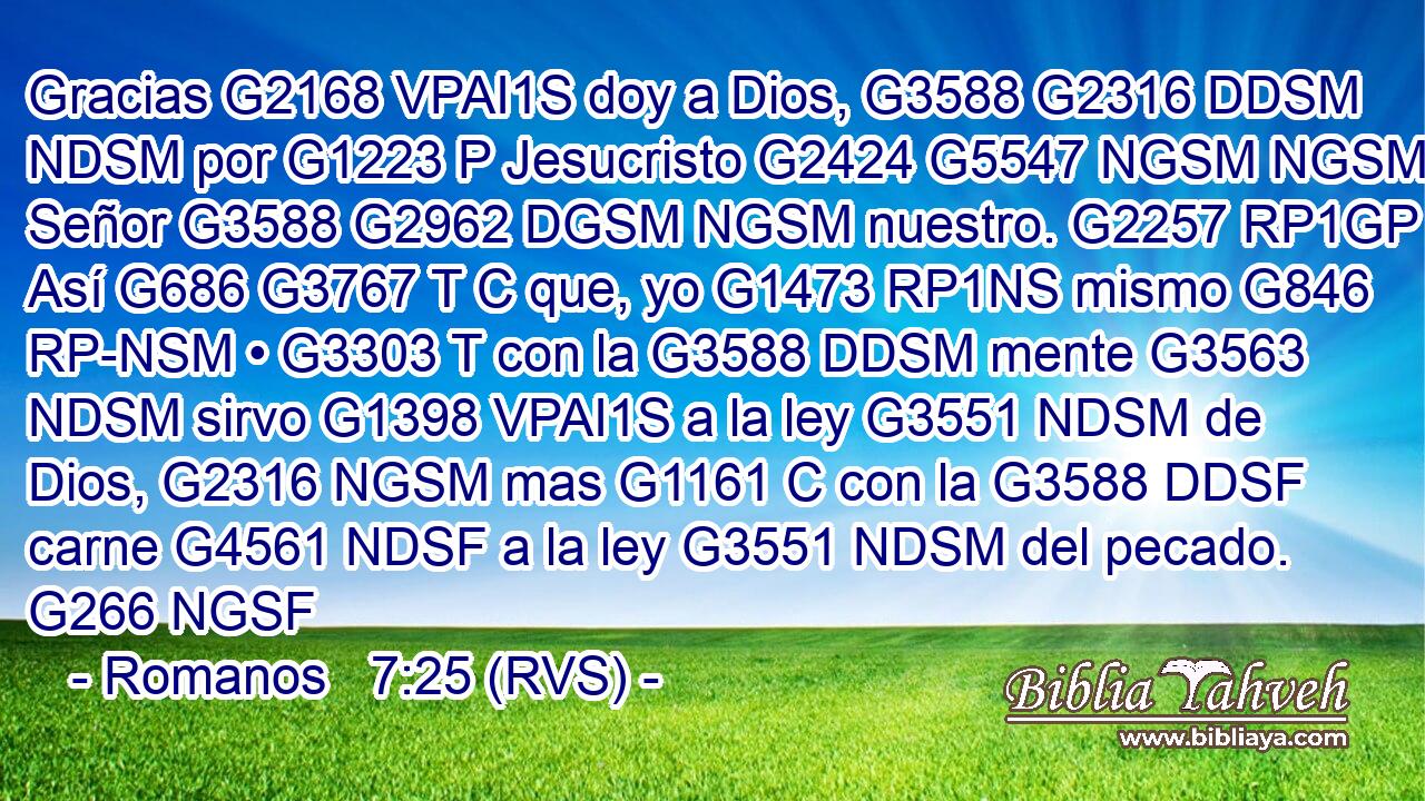 Gracias G2168 VPAI1S doy a Dios, G3588 G2316 DDSM NDSM por G1223 P Jesucristo G2424 G5547 NGSM NGSM Señor G3588 G2962 DGSM NGSM nuestro. G2257 RP1GP Así G686 G3767 T C que, yo G1473 RP1NS mismo G846 RP-NSM • G3303 T con la G3588 DDSM mente G3563 NDSM sirvo G1398 VPAI1S a la ley G3551 NDSM de Dios, G2316 NGSM mas G1161 C con la G3588 DDSF carne G4561 NDSF a la ley G3551 NDSM del pecado. G266 NGSF 