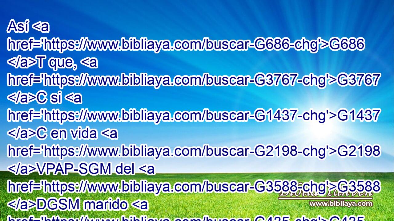 Así G686 T que, G3767 C si G1437 C en vida G2198 VPAP-SGM del G3588 DGSM marido G435 NGSM se uniere G1096 VAMS3S a otro G2087 JDSM varón, G435 NDSM será llamada G5537 VFAI3S adúltera; G3428 NNSF pero G1161 C si G1437 C su G3588 DNSM marido G435 NNSM muriere, G599 VAAS3S es G2076 VP-I3S libre G1658 JNSF de G575 P esa G3588 DGSM ley, G3551 NGSM de tal G3588 DGSM manera que si se uniere G1096 VAMP-SAF a otro G2087 JDSM marido, G435 NDSM no G3361 T será G1511 G846 