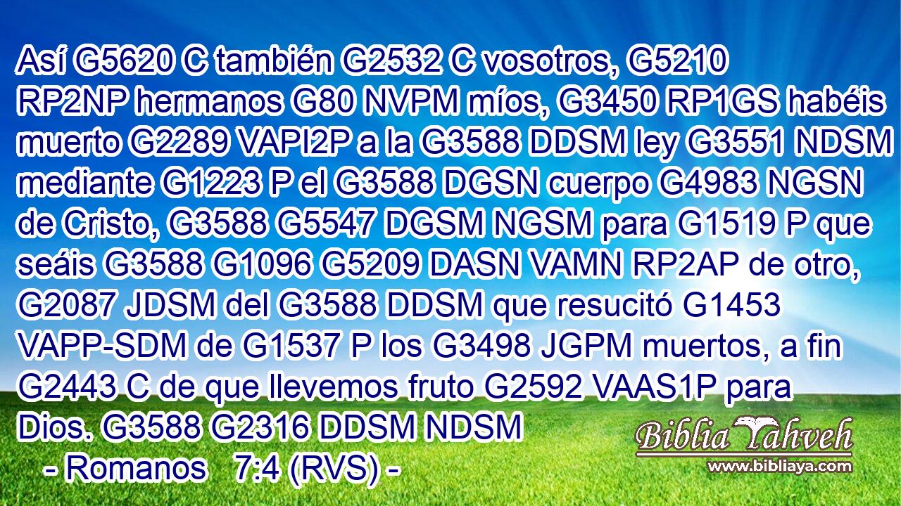 Así G5620 C también G2532 C vosotros, G5210 RP2NP hermanos G80 NVPM míos, G3450 RP1GS habéis muerto G2289 VAPI2P a la G3588 DDSM ley G3551 NDSM mediante G1223 P el G3588 DGSN cuerpo G4983 NGSN de Cristo, G3588 G5547 DGSM NGSM para G1519 P que seáis G3588 G1096 G5209 DASN VAMN RP2AP de otro, G2087 JDSM del G3588 DDSM que resucitó G1453 VAPP-SDM de G1537 P los G3498 JGPM muertos, a fin G2443 C de que llevemos fruto G2592 VAAS1P para Dios. G3588 G2316 DDSM NDSM 
