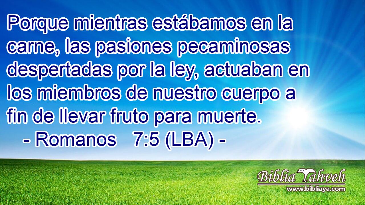 Porque mientras estábamos en la carne, las pasiones pecaminosas despertadas por la ley, actuaban en los miembros de nuestro cuerpo a fin de llevar fruto para muerte.