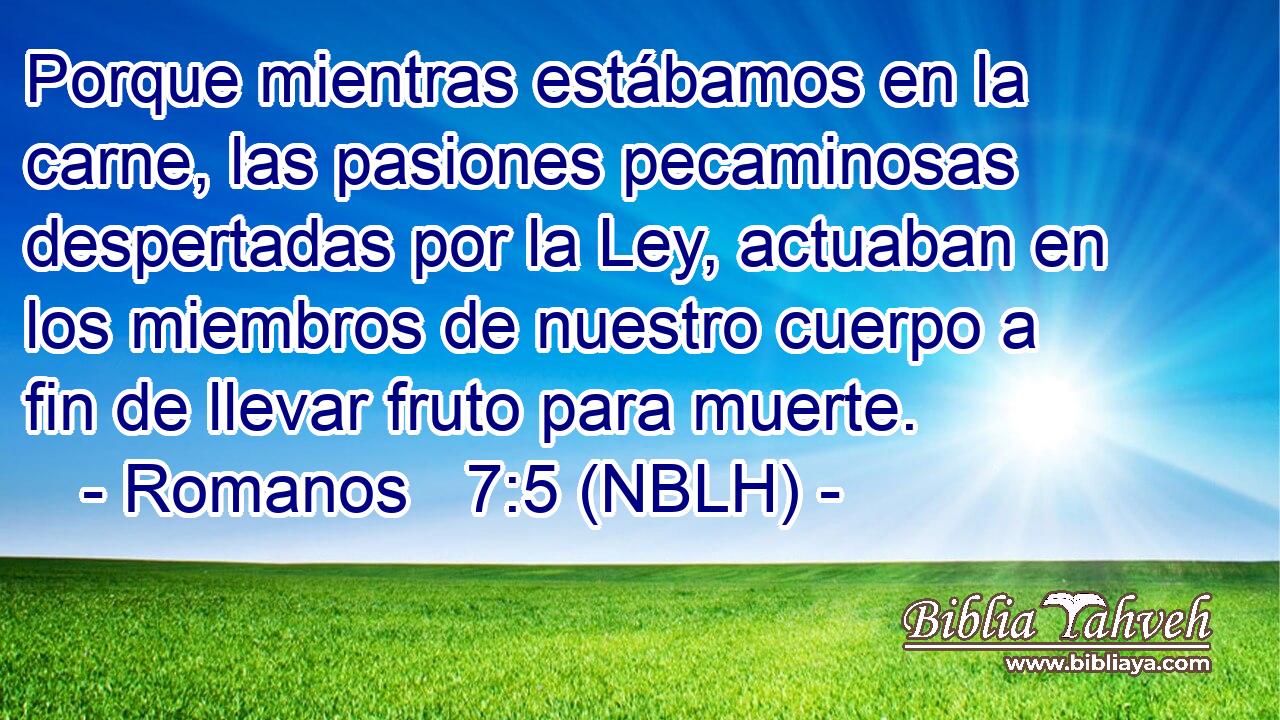  Porque mientras estábamos en la carne, las pasiones pecaminosas despertadas por la Ley, actuaban en los miembros de nuestro cuerpo a fin de llevar fruto para muerte. 