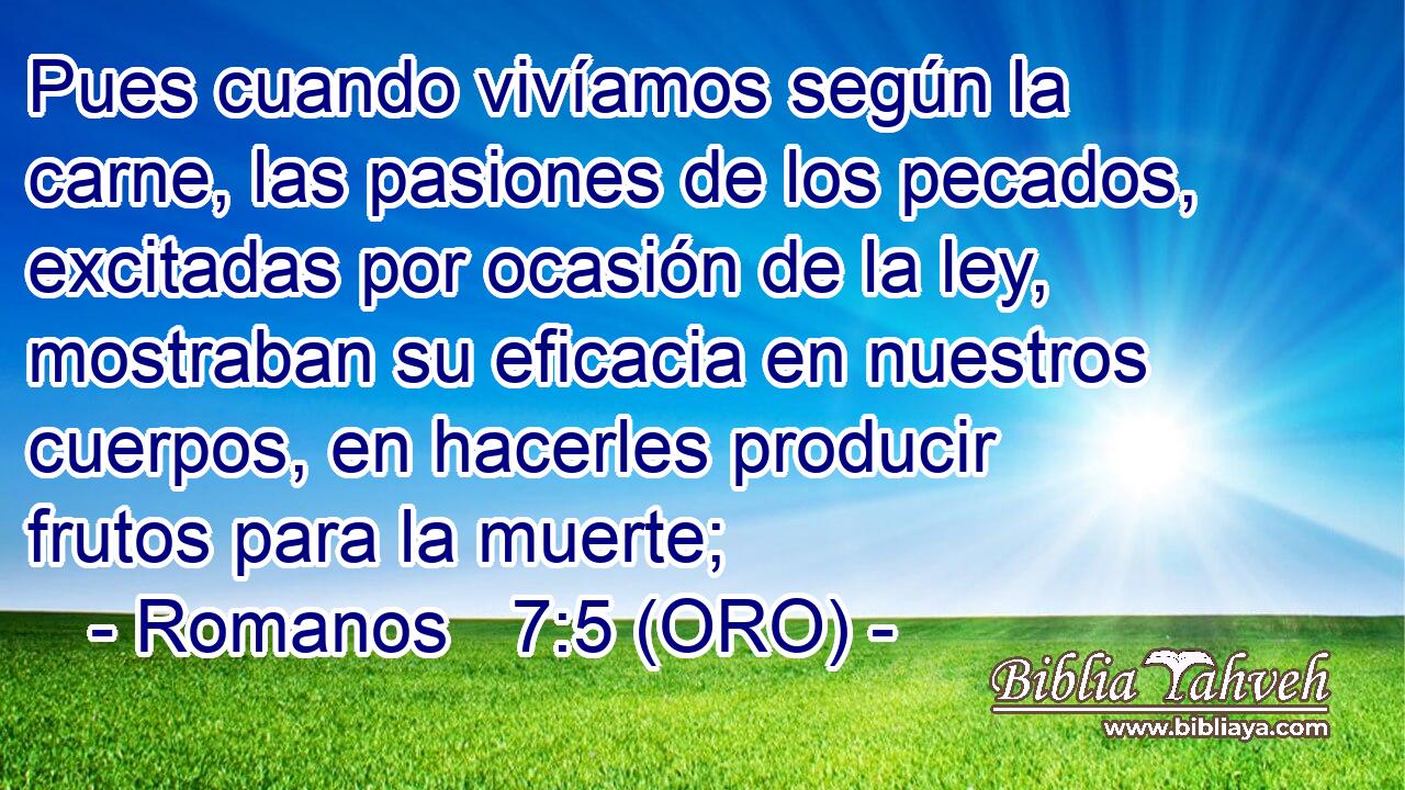  Pues cuando vivíamos según la carne, las pasiones de los pecados, excitadas por ocasión de la ley, mostraban su eficacia en nuestros cuerpos, en hacerles producir frutos para la muerte; 