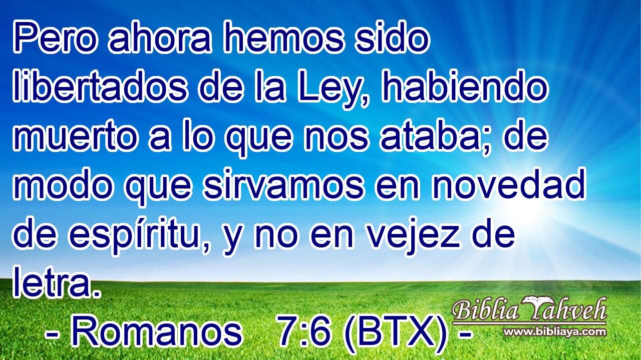 Pero ahora hemos sido libertados de la Ley, habiendo muerto a lo que nos ataba; de modo que sirvamos en novedad de espíritu, y no en vejez de letra.