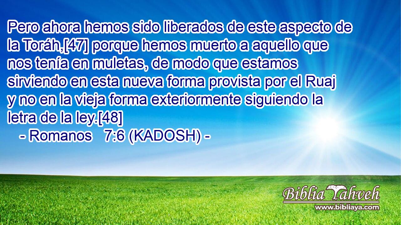 Pero ahora hemos sido liberados de este aspecto de la Toráh,[47] porque hemos muerto a aquello que nos tenía en muletas, de modo que estamos sirviendo en esta nueva forma provista por el Ruaj y no en la vieja forma exteriormente siguiendo la letra de la ley.[48] 