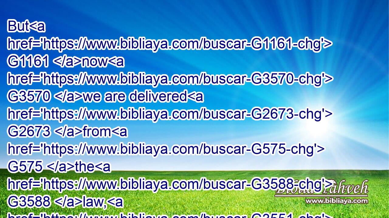 But G1161 now G3570 we are delivered G2673 from G575 the G3588 law, G3551 that being dead G599 wherein G1722  G3739 we were held; G2722 that G5620 we G2248 should serve G1398 in G1722 newness G2538 of spirit, G4151 and G2532 not G3756 in the oldness G3821 of the letter.G1121
