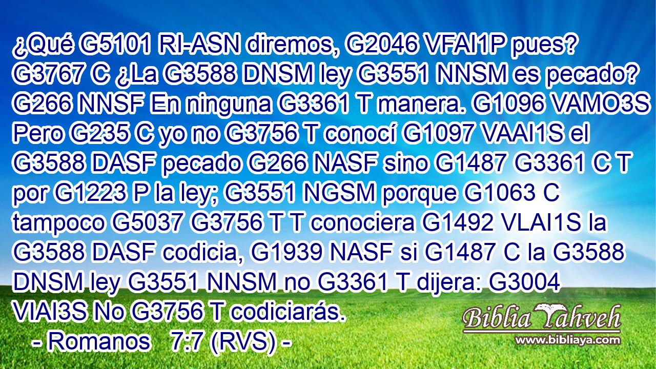 ¿Qué G5101 RI-ASN diremos, G2046 VFAI1P pues? G3767 C ¿La G3588 DNSM ley G3551 NNSM es pecado? G266 NNSF En ninguna G3361 T manera. G1096 VAMO3S Pero G235 C yo no G3756 T conocí G1097 VAAI1S el G3588 DASF pecado G266 NASF sino G1487 G3361 C T por G1223 P la ley; G3551 NGSM porque G1063 C tampoco G5037 G3756 T T conociera G1492 VLAI1S la G3588 DASF codicia, G1939 NASF si G1487 C la G3588 DNSM ley G3551 NNSM no G3361 T dijera: G3004 VIAI3S No G3756 T codiciarás.